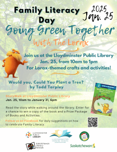 This image is an event poster. It says, "Family Literacy Day, Going Green Together with The Lorax. Join us at the Lloydminster Public Library, January 25 from 10:00am to 1:00pm for Lorax-themed crafts and activities! Would you, Could You Plant a Tree? by Todd Tarpley StoryWalk® at Lloydminster Public Library January 25, 10:00am to 6:00pm on January 31. Read the story while walking around the library. Enter for a chance to win a copy of the book and a Prize Package of Book and Activities. Follow us on Facebook for daily suggestions on how to celebrate Family Literacy." The text is displayed over a backdrop of a treed landscape. Th the Lorax character is on the left side of the poster with a cover of the book on the lower right. It also includes a QR code for the Lloydminster Facebook page.