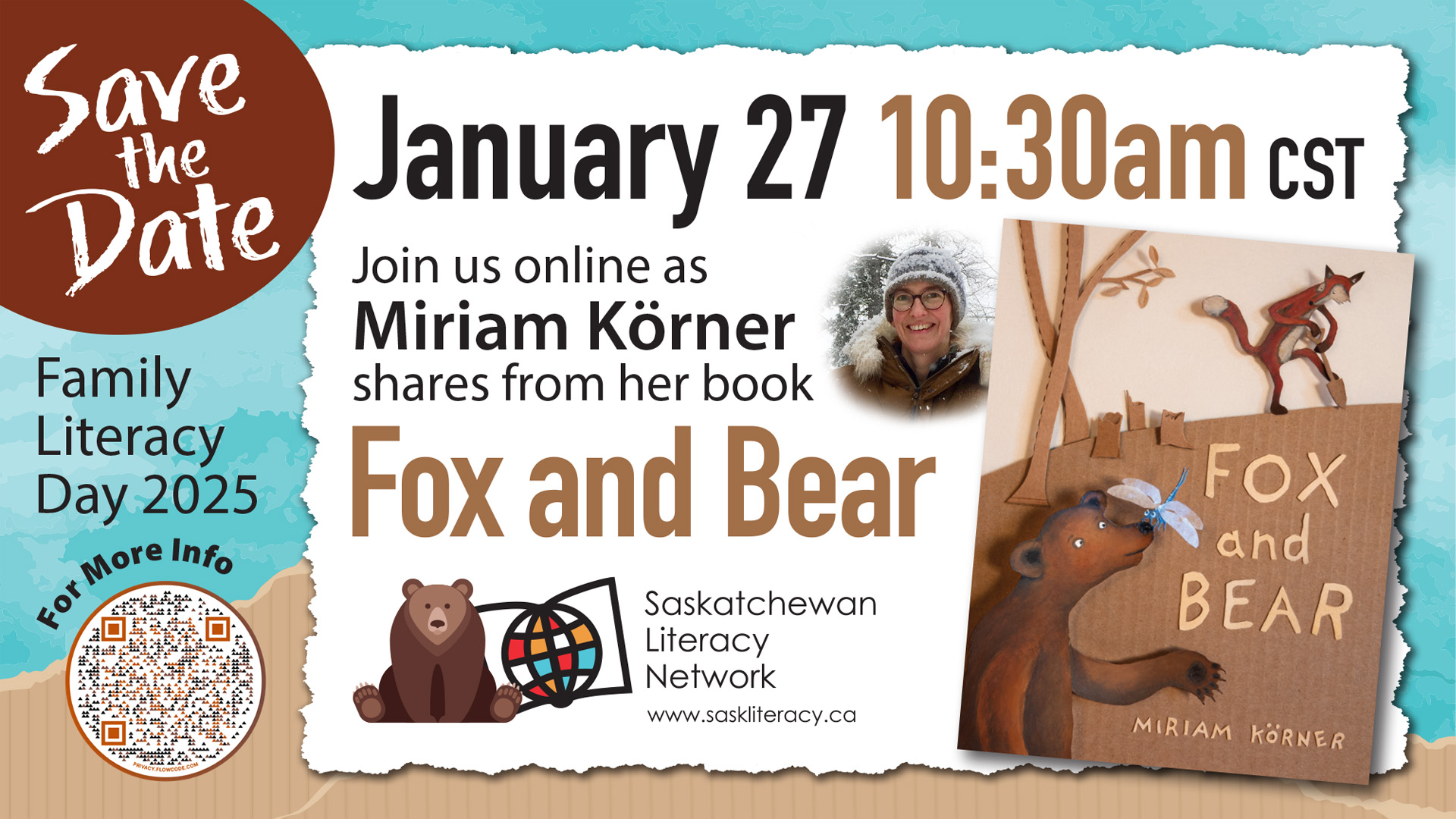 Celebrate Family Literacy Day with Fox and Bear! This image is an invitation to join the Family Literacy Day 2025 livestream event in Saskatchewan. There are text blocks that read "Save the Date" "Family Literacy Day 2025" and a QR code that links to a page "For more info". The main event text reads "January 27, 10:30am CST. Join us online as Miriam Körner shares from her book Fox and Bear". There is an image of the author's face beside an image of the cover of the book. There is also a logo for the Saskatchewan Literacy Network, adapted for the event to include a bear sitting in front of a the regular logo's stylized book and globe which symbolize the world of opportunities possible through literacy.