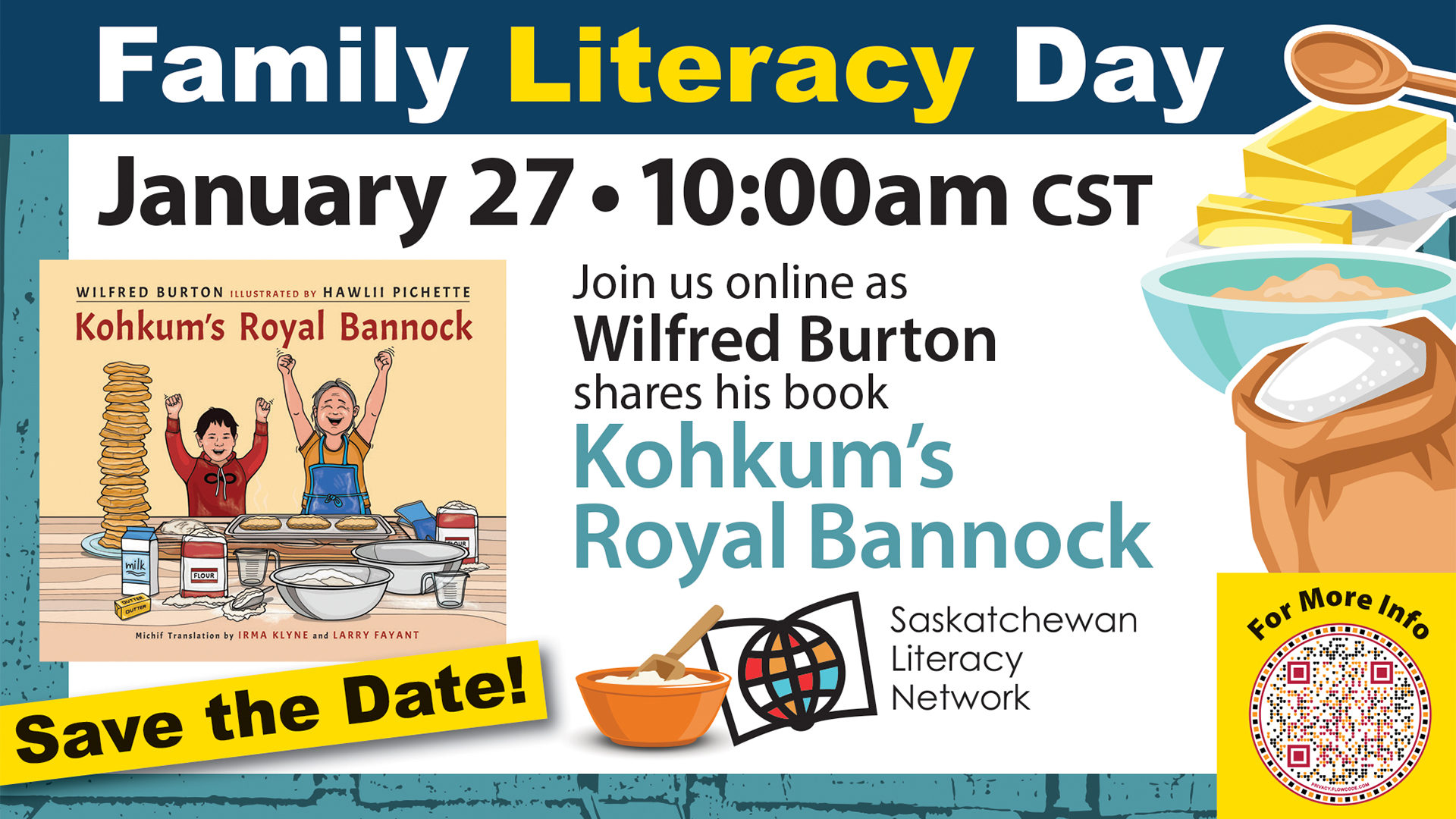 Celebrate Family Literacy Day with 'Kohkum's Royal Bannock'! This image is an invitation to join the Family Literacy Day 2026 livestream event in Saskatchewan. There are text blocks that read "Save the Date" "Family Literacy Day 2026" and a QR code that links to a page "For more info". The main event text reads "January 27, 10:00am CST. Join us online as Wilfred Burton shares his book "Kohkum's Royal Bannock." There is an image of the cover of the book. There is also a logo for the Saskatchewan Literacy Network, adapted for the event to include a stylized bowl with dough and a mixing spoon, beside the Network's regular logo's stylized book and globe which symbolize the world of opportunities possible through literacy.